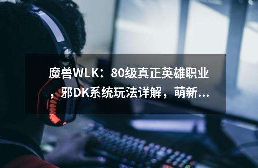 魔兽WLK：80级真正英雄职业，邪DK系统玩法详解，萌新快速变大佬-第1张-游戏相关-拼搏