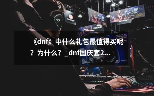 《dnf》中什么礼包最值得买呢？为什么？_dnf国庆套2021爆料-第1张-游戏相关-拼搏