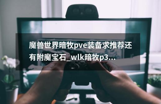 魔兽世界暗牧pve装备求推荐....还有附魔宝石..._wlk暗牧p3毕业装备-第1张-游戏相关-拼搏