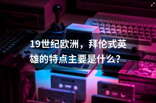 19世纪欧洲，拜伦式英雄的特点主要是什么？-第1张-游戏相关-拼搏