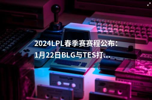 2024LPL春季赛赛程公布：1月22日BLG与TES打响揭幕战-第1张-游戏相关-拼搏