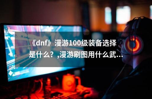 《dnf》漫游100级装备选择是什么？,漫游刷图用什么武器-第1张-游戏相关-拼搏