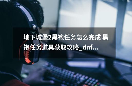 地下城堡2黑袍任务怎么完成 黑袍任务道具获取攻略_dnf创世之书攻略102怎么过-第1张-游戏相关-拼搏