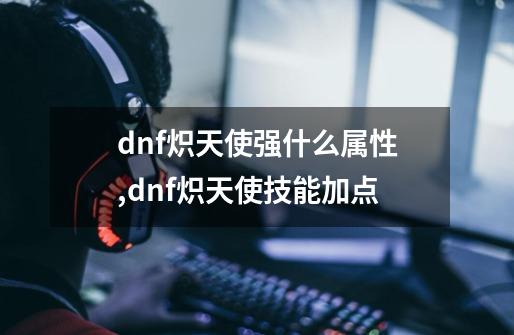 dnf炽天使强什么属性,dnf炽天使技能加点-第1张-游戏相关-拼搏