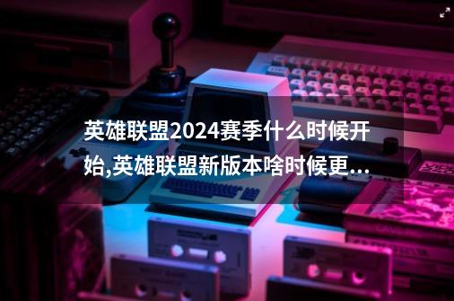 英雄联盟2024赛季什么时候开始,英雄联盟新版本啥时候更新-第1张-游戏相关-拼搏