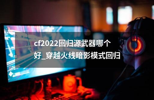 cf2022回归源武器哪个好_穿越火线暗影模式回归-第1张-游戏相关-拼搏