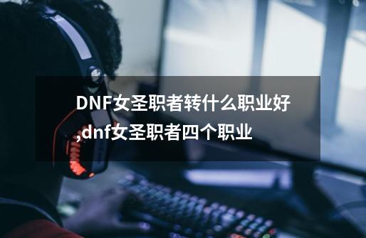 DNF女圣职者转什么职业好,dnf女圣职者四个职业-第1张-游戏相关-拼搏