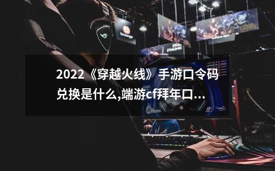 2022《穿越火线》手游口令码兑换是什么?,端游cf拜年口令-第1张-游戏相关-拼搏