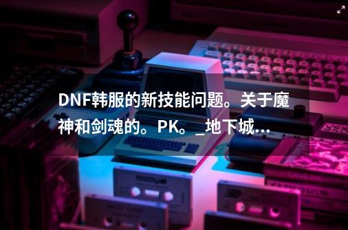 DNF韩服的新技能问题。关于魔神和剑魂的。PK。_地下城剑魂新技能-第1张-游戏相关-拼搏