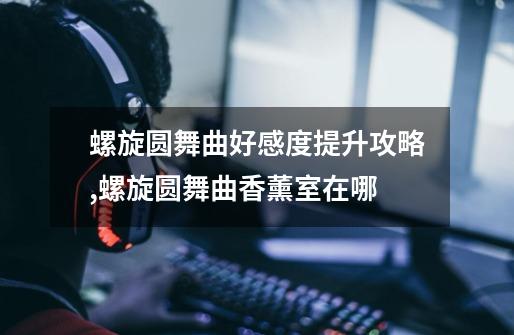 螺旋圆舞曲好感度提升攻略,螺旋圆舞曲香薰室在哪-第1张-游戏相关-拼搏