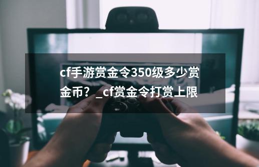 cf手游赏金令350级多少赏金币？_cf赏金令打赏上限-第1张-游戏相关-拼搏