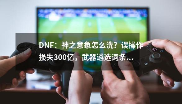 DNF：神之意象怎么洗？误操作损失300亿，武器遴选词条解析-第1张-游戏相关-拼搏