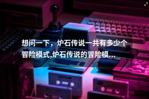 想问一下，炉石传说一共有多少个冒险模式,炉石传说的冒险模式-第1张-游戏相关-拼搏