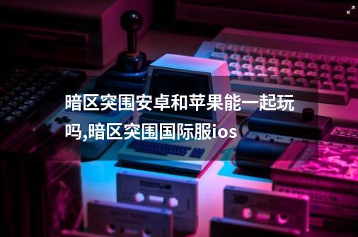 暗区突围安卓和苹果能一起玩吗,暗区突围国际服ios-第1张-游戏相关-拼搏