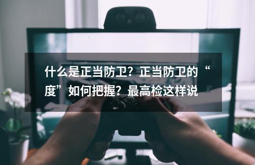 什么是正当防卫？正当防卫的“度”如何把握？最高检这样说-第1张-游戏相关-拼搏