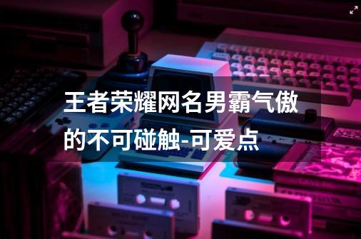 王者荣耀网名男霸气傲的不可碰触-可爱点-第1张-游戏相关-拼搏