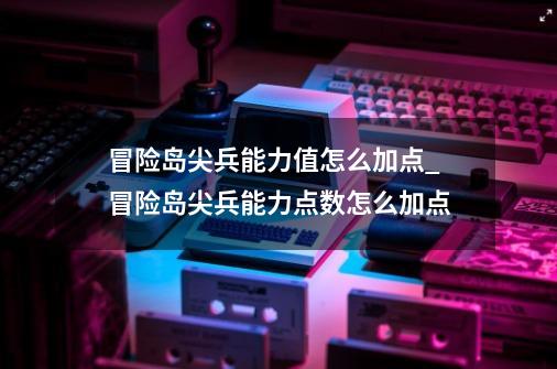 冒险岛尖兵能力值怎么加点_冒险岛尖兵能力点数怎么加点-第1张-游戏相关-拼搏