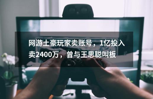 网游土豪玩家卖账号，1亿投入卖2400万，曾与王思聪叫板-第1张-游戏相关-拼搏