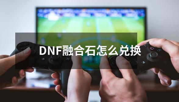 DNF融合石怎么兑换-第1张-游戏相关-拼搏