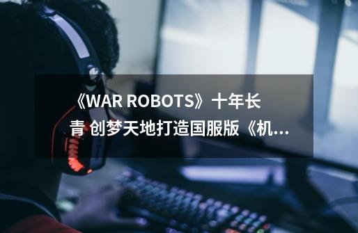 《WAR ROBOTS》十年长青 创梦天地打造国服版《机甲战队》新经典-第1张-游戏相关-拼搏