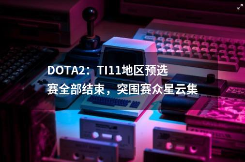 DOTA2：TI11地区预选赛全部结束，突围赛众星云集-第1张-游戏相关-拼搏