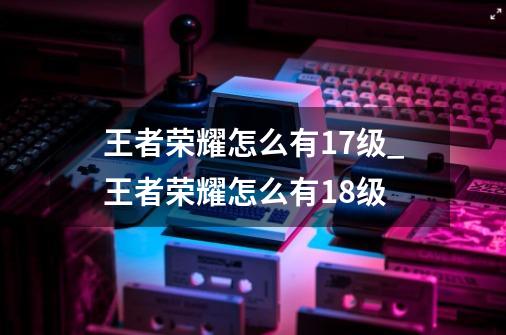 王者荣耀怎么有17级_王者荣耀怎么有18级-第1张-游戏相关-拼搏