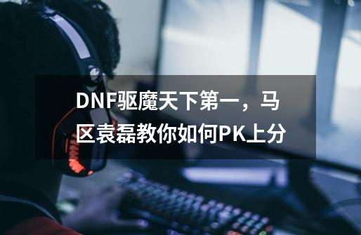 DNF驱魔天下第一，马区袁磊教你如何PK上分-第1张-游戏相关-拼搏