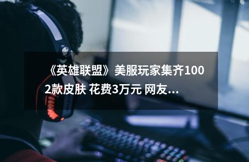 《英雄联盟》美服玩家集齐1002款皮肤 花费3万元 网友：想都不敢想-第1张-游戏相关-拼搏