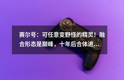 赛尔号：可任意变野怪的精灵！融合形态是巅峰，十年后合体进化-第1张-游戏相关-拼搏