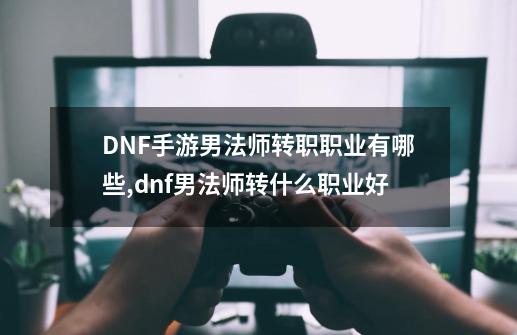 DNF手游男法师转职职业有哪些,dnf男法师转什么职业好-第1张-游戏相关-拼搏