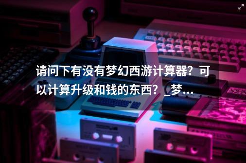 请问下有没有梦幻西游计算器？可以计算升级和钱的东西？_梦幻西游经验计算器哪里有-第1张-游戏相关-拼搏