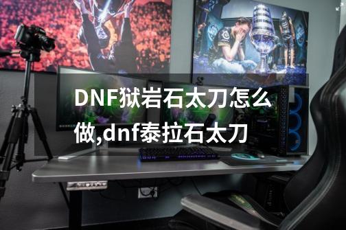 DNF狱岩石太刀怎么做,dnf泰拉石太刀-第1张-游戏相关-拼搏