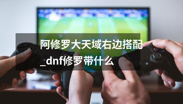 阿修罗大天域右边搭配_dnf修罗带什么-第1张-游戏相关-拼搏