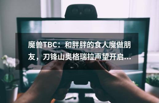 魔兽TBC：和胖胖的食人魔做朋友，刀锋山奥格瑞拉声望开启攻略-第1张-游戏相关-拼搏