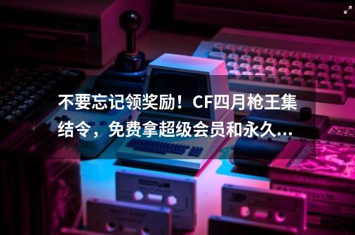 不要忘记领奖励！CF四月枪王集结令，免费拿超级会员和永久金箍棒-第1张-游戏相关-拼搏