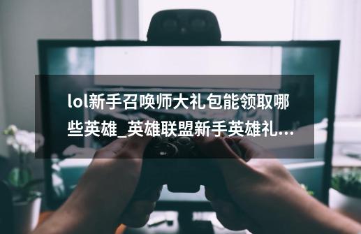 lol新手召唤师大礼包能领取哪些英雄_英雄联盟新手英雄礼包多少钱-第1张-游戏相关-拼搏