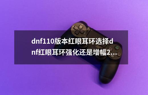 dnf110版本红眼耳环选择dnf红眼耳环强化还是增幅2020,dnf100级版本更新内容-第1张-游戏相关-拼搏