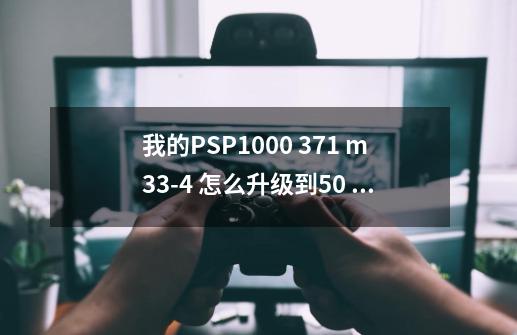 我的PSP1000 3.71 m33-4 怎么升级到5.0 要详细的步骤。谢谢,psp3000刷机后能干什么-第1张-游戏相关-拼搏