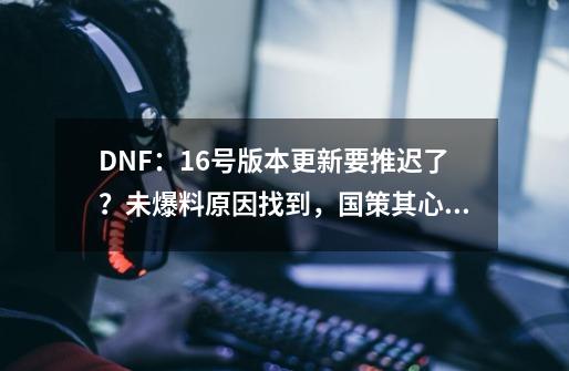 DNF：16号版本更新要推迟了？未爆料原因找到，国策其心可诛-第1张-游戏相关-拼搏