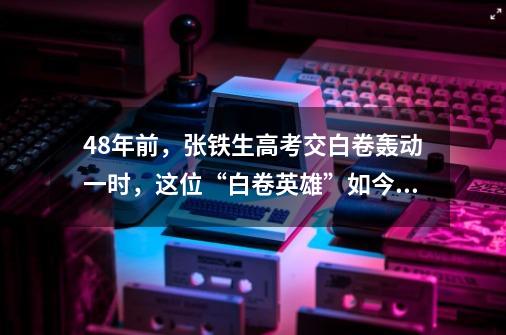 48年前，张铁生高考交白卷轰动一时，这位“白卷英雄”如今还好吗？_仙道长生:每年一个新天赋-第1张-游戏相关-拼搏