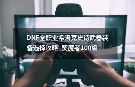 DNF全职业希洛克史诗武器装备选择攻略_契魔者100级-第1张-游戏相关-拼搏