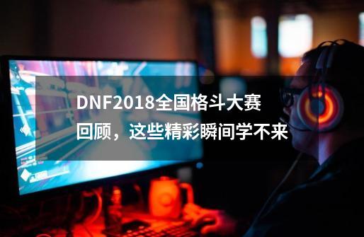 DNF2018全国格斗大赛回顾，这些精彩瞬间学不来-第1张-游戏相关-拼搏