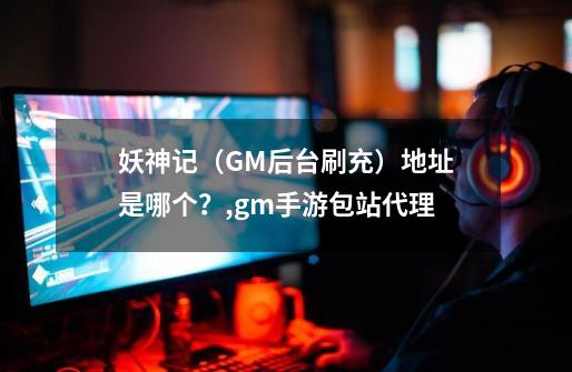 妖神记（GM后台刷充）地址是哪个？,gm手游包站代理-第1张-游戏相关-拼搏