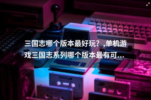 三国志哪个版本最好玩？,单机游戏三国志系列哪个版本最有可玩性-第1张-游戏相关-拼搏