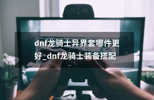 dnf龙骑士异界套哪件更好_dnf龙骑士装备搭配-第1张-游戏相关-拼搏