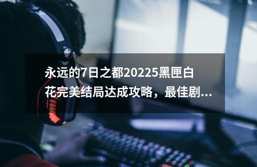 永远的7日之都2022.5黑匣白花完美结局达成攻略，最佳剧情路线选择方案推荐,永远的七日之都攻略避世的方舟-第1张-游戏相关-拼搏