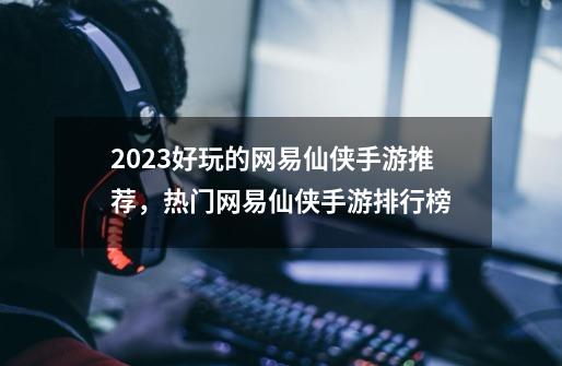 2023好玩的网易仙侠手游推荐，热门网易仙侠手游排行榜-第1张-游戏相关-拼搏