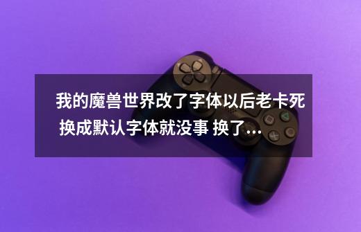 我的魔兽世界改了字体以后老卡死.. 换成默认字体就没事 换了以后怪多就卡掉 求解... 实在不想看默认字体_设置字体微软雅黑-第1张-游戏相关-拼搏