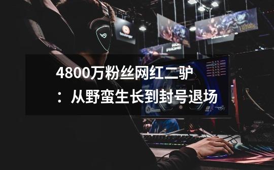 4800万粉丝网红二驴：从野蛮生长到封号退场-第1张-游戏相关-拼搏