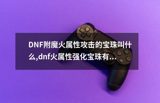 DNF附魔火属性攻击的宝珠叫什么,dnf火属性强化宝珠有哪些-第1张-游戏相关-拼搏